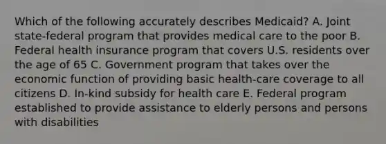 Which of the following accurately describes Medicaid? A. Joint state-federal program that provides medical care to the poor B. Federal health insurance program that covers U.S. residents over the age of 65 C. Government program that takes over the economic function of providing basic health-care coverage to all citizens D. In-kind subsidy for health care E. Federal program established to provide assistance to elderly persons and persons with disabilities