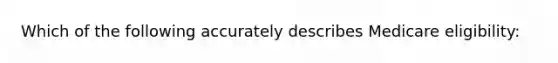 Which of the following accurately describes Medicare eligibility: