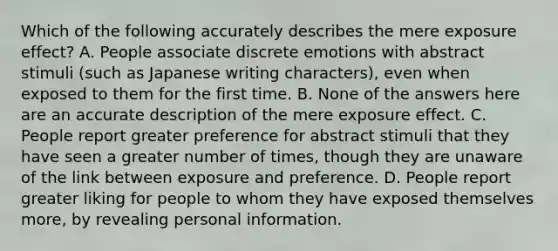 Which of the following accurately describes the mere exposure effect? A. People associate discrete emotions with abstract stimuli (such as Japanese writing characters), even when exposed to them for the first time. B. None of the answers here are an accurate description of the mere exposure effect. C. People report greater preference for abstract stimuli that they have seen a greater number of times, though they are unaware of the link between exposure and preference. D. People report greater liking for people to whom they have exposed themselves more, by revealing personal information.