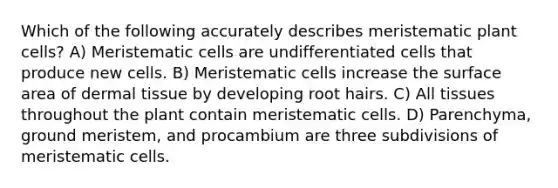 Which of the following accurately describes meristematic plant cells? A) Meristematic cells are undifferentiated cells that produce new cells. B) Meristematic cells increase the surface area of dermal tissue by developing root hairs. C) All tissues throughout the plant contain meristematic cells. D) Parenchyma, ground meristem, and procambium are three subdivisions of meristematic cells.