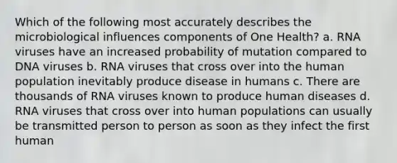 Which of the following most accurately describes the microbiological influences components of One Health? a. RNA viruses have an increased probability of mutation compared to DNA viruses b. RNA viruses that cross over into the human population inevitably produce disease in humans c. There are thousands of RNA viruses known to produce human diseases d. RNA viruses that cross over into human populations can usually be transmitted person to person as soon as they infect the first human