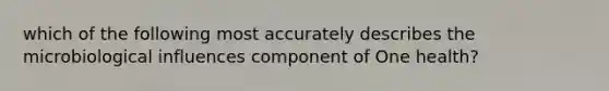 which of the following most accurately describes the microbiological influences component of One health?