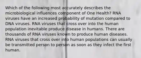 Which of the following most accurately describes the microbiological influences component of One Health? RNA viruses have an increased probability of mutation compared to DNA viruses. RNA viruses that cross over into the human population inevitable produce disease in humans. There are thousands of RNA viruses known to produce human diseases. RNA viruses that cross over into human populations can usually be transmitted person to person as soon as they infect the first human.