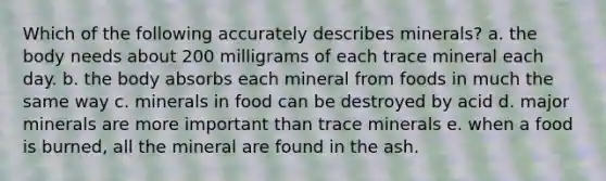 Which of the following accurately describes minerals? a. the body needs about 200 milligrams of each trace mineral each day. b. the body absorbs each mineral from foods in much the same way c. minerals in food can be destroyed by acid d. major minerals are more important than trace minerals e. when a food is burned, all the mineral are found in the ash.