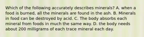 Which of the following accurately describes minerals? A. when a food is burned, all the minerals are found in the ash. B. Minerals in food can be destroyed by acid. C. The body absorbs each mineral from foods in much the same way. D. the body needs about 200 milligrams of each trace mineral each day.