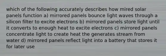 which of the following accurately describes how mired solar panels function a) mirrored panels bounce light waves through a silicon filter to excite electrons b) mirrored panels store light until it converts to enough heat to excite electrons c) mirrored panels concentrate light to create heat the generates stream from water d) mirrored panels reflect light into a battery that stores it for later use