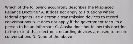 Which of the following accurately describes the Misplaced Reliance Doctrine? A. It does not apply to situations where federal agents use electronic transmission devices to record conversations B. It does not apply if the government recruits a person to be an informant C. Alaska does not follow this doctrine to the extent that electronic recording devices are used to record conversations D. None of the above