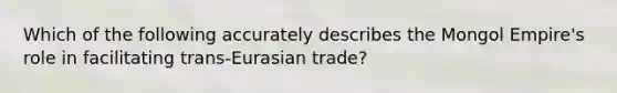 Which of the following accurately describes the Mongol Empire's role in facilitating trans-Eurasian trade?