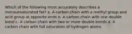 Which of the following most accurately describes a monounsaturated fat? a. A carbon chain with a methyl group and acid group at opposite ends b. A carbon chain with one double bond c. A carbon chain with two or more double bonds d. A carbon chain with full saturation of hydrogen atoms