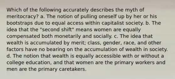 Which of the following accurately describes the myth of meritocracy? a. The notion of pulling oneself up by her or his bootstraps due to equal access within capitalist society. b. The idea that the "second shift" means women are equally compensated both monetarily and socially. c. The idea that wealth is accumulated by merit; class, gender, race, and other factors have no bearing on the accumulation of wealth in society. d. The notion that wealth is equally accessible with or without a college education, and that women are the primary workers and men are the primary caretakers.