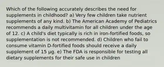 Which of the following accurately describes the need for supplements in childhood? a) Very few children take nutrient supplements of any kind. b) The American Academy of Pediatrics recommends a daily multivitamin for all children under the age of 12. c) A child's diet typically is rich in iron-fortified foods, so supplementation is not recommended. d) Children who fail to consume vitamin D-fortified foods should receive a daily supplement of 15 µg. e) The FDA is responsible for testing all dietary supplements for their safe use in children