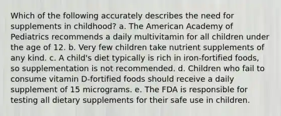 Which of the following accurately describes the need for supplements in childhood? a. The American Academy of Pediatrics recommends a daily multivitamin for all children under the age of 12. b. Very few children take nutrient supplements of any kind. c. A child's diet typically is rich in iron-fortified foods, so supplementation is not recommended. d. Children who fail to consume vitamin D-fortified foods should receive a daily supplement of 15 micrograms. e. The FDA is responsible for testing all dietary supplements for their safe use in children.