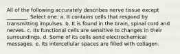 All of the following accurately describes nerve tissue except ________. Select one: a. It contains cells that respond by transmitting impulses. b. It is found in the brain, spinal cord and nerves. c. Its functional cells are sensitive to changes in their surroundings. d. Some of its cells send electrochemical messages. e. Its intercellular spaces are filled with collagen.