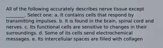 All of the following accurately describes nerve tissue except ________. Select one: a. It contains cells that respond by transmitting impulses. b. It is found in <a href='https://www.questionai.com/knowledge/kLMtJeqKp6-the-brain' class='anchor-knowledge'>the brain</a>, spinal cord and nerves. c. Its functional cells are sensitive to changes in their surroundings. d. Some of its cells send electrochemical messages. e. Its intercellular spaces are filled with collagen