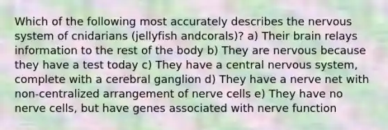 Which of the following most accurately describes the <a href='https://www.questionai.com/knowledge/kThdVqrsqy-nervous-system' class='anchor-knowledge'>nervous system</a> of cnidarians (jellyfish andcorals)? a) Their brain relays information to the rest of the body b) They are nervous because they have a test today c) They have a central nervous system, complete with a cerebral ganglion d) They have a nerve net with non-centralized arrangement of nerve cells e) They have no nerve cells, but have genes associated with nerve function