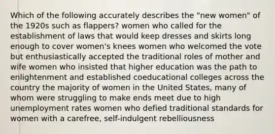 Which of the following accurately describes the "new women" of the 1920s such as flappers? women who called for the establishment of laws that would keep dresses and skirts long enough to cover women's knees women who welcomed the vote but enthusiastically accepted the traditional roles of mother and wife women who insisted that higher education was the path to enlightenment and established coeducational colleges across the country the majority of women in the United States, many of whom were struggling to make ends meet due to high unemployment rates women who defied traditional standards for women with a carefree, self-indulgent rebelliousness