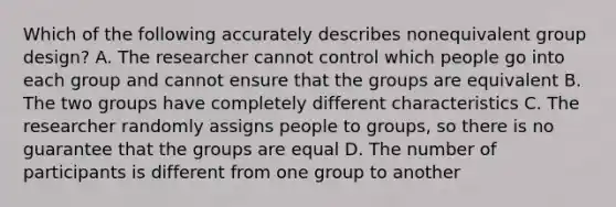 Which of the following accurately describes nonequivalent group design? A. The researcher cannot control which people go into each group and cannot ensure that the groups are equivalent B. The two groups have completely different characteristics C. The researcher randomly assigns people to groups, so there is no guarantee that the groups are equal D. The number of participants is different from one group to another