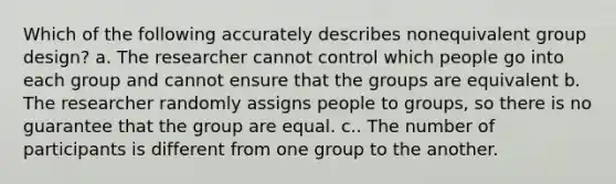 Which of the following accurately describes nonequivalent group design? a. The researcher cannot control which people go into each group and cannot ensure that the groups are equivalent b. The researcher randomly assigns people to groups, so there is no guarantee that the group are equal. c.. The number of participants is different from one group to the another.