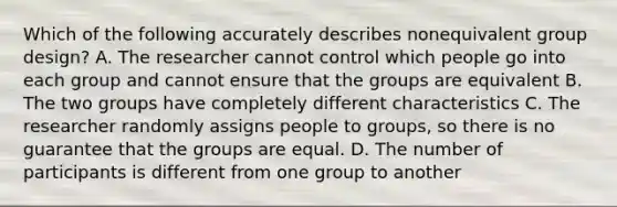 Which of the following accurately describes nonequivalent group design? A. The researcher cannot control which people go into each group and cannot ensure that the groups are equivalent B. The two groups have completely different characteristics C. The researcher randomly assigns people to groups, so there is no guarantee that the groups are equal. D. The number of participants is different from one group to another