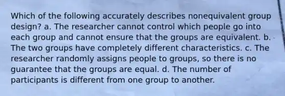 Which of the following accurately describes nonequivalent group design? a. The researcher cannot control which people go into each group and cannot ensure that the groups are equivalent. b. The two groups have completely different characteristics. c. The researcher randomly assigns people to groups, so there is no guarantee that the groups are equal. d. The number of participants is different from one group to another.