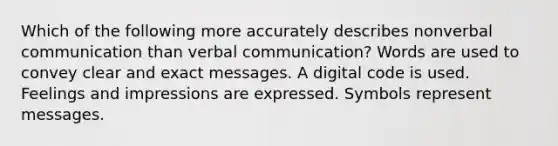 Which of the following more accurately describes nonverbal communication than verbal communication? Words are used to convey clear and exact messages. A digital code is used. Feelings and impressions are expressed. Symbols represent messages.