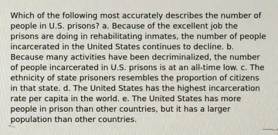 Which of the following most accurately describes the number of people in U.S. prisons? a. Because of the excellent job the prisons are doing in rehabilitating inmates, the number of people incarcerated in the United States continues to decline. b. Because many activities have been decriminalized, the number of people incarcerated in U.S. prisons is at an all-time low. c. The ethnicity of state prisoners resembles the proportion of citizens in that state. d. The United States has the highest incarceration rate per capita in the world. e. The United States has more people in prison than other countries, but it has a larger population than other countries.