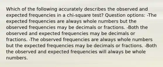 Which of the following accurately describes the observed and expected frequencies in a chi-square test? Question options: -The expected frequencies are always whole numbers but the observed frequencies may be decimals or fractions. -Both the observed and expected frequencies may be decimals or fractions. -The observed frequencies are always whole numbers but the expected frequencies may be decimals or fractions. -Both the observed and expected frequencies will always be whole numbers.