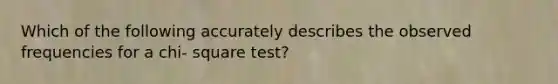 Which of the following accurately describes the observed frequencies for a chi- square test?