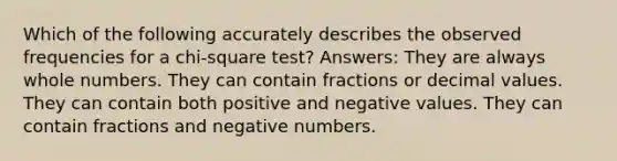 Which of the following accurately describes the observed frequencies for a chi-square test? Answers: They are always whole numbers. They can contain fractions or decimal values. They can contain both positive and negative values. They can contain fractions and negative numbers.