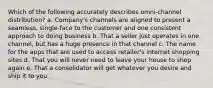 Which of the following accurately describes omni-channel distribution? a. Company's channels are aligned to present a seamless, single-face to the customer and one consistent approach to doing business b. That a seller just operates in one channel, but has a huge presence in that channel c. The name for the apps that are used to access retailer's internet shopping sites d. That you will never need to leave your house to shop again e. That a consolidator will get whatever you desire and ship it to you