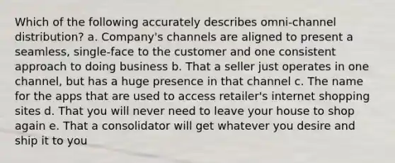 Which of the following accurately describes omni-channel distribution? a. Company's channels are aligned to present a seamless, single-face to the customer and one consistent approach to doing business b. That a seller just operates in one channel, but has a huge presence in that channel c. The name for the apps that are used to access retailer's internet shopping sites d. That you will never need to leave your house to shop again e. That a consolidator will get whatever you desire and ship it to you