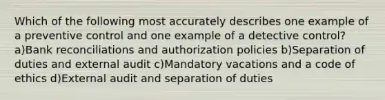 Which of the following most accurately describes one example of a preventive control and one example of a detective control? a)Bank reconciliations and authorization policies b)Separation of duties and external audit c)Mandatory vacations and a code of ethics d)External audit and separation of duties