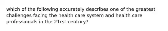 which of the following accurately describes one of the greatest challenges facing the health care system and health care professionals in the 21rst century?