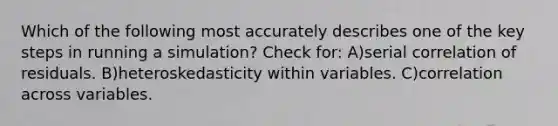 Which of the following most accurately describes one of the key steps in running a simulation? Check for: A)serial correlation of residuals. B)heteroskedasticity within variables. C)correlation across variables.