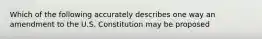 Which of the following accurately describes one way an amendment to the U.S. Constitution may be proposed