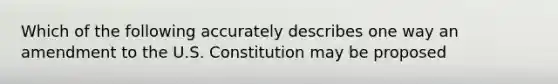 Which of the following accurately describes one way an amendment to the U.S. Constitution may be proposed