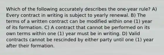 Which of the following accurately describes the one-year rule? A) Every contract in writing is subject to yearly renewal. B) The terms of a written contract can be modified within one (1) year of its formation. C) A contract that cannot be performed on its own terms within one (1) year must be in writing. D) Valid contracts cannot be rescinded by either party until one (1) year after their formation.