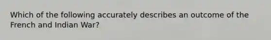 Which of the following accurately describes an outcome of the French and Indian War?