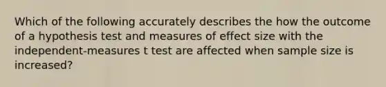 Which of the following accurately describes the how the outcome of a hypothesis test and measures of effect size with the independent-measures t test are affected when sample size is increased?