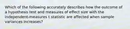 Which of the following accurately describes how the outcome of a hypothesis test and measures of effect size with the independent-measures t statistic are affected when sample variances increases?