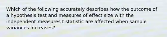 Which of the following accurately describes how the outcome of a hypothesis test and measures of effect size with the independent-measures t statistic are affected when sample variances increases?