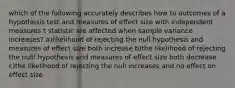 which of the following accurately describes how to outcomes of a hypothesis test and measures of effect size with independent measures t statistic are affected when sample variance increases? a)likelihood of rejecting the null hypothesis and measures of effect size both increase b)the likelihood of rejecting the nulll hypothesis and measures of effect size both decrease c)the likelihood of rejecting the null increases and no effect on effect size