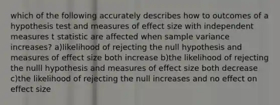 which of the following accurately describes how to outcomes of a hypothesis test and measures of effect size with independent measures t statistic are affected when sample variance increases? a)likelihood of rejecting the null hypothesis and measures of effect size both increase b)the likelihood of rejecting the nulll hypothesis and measures of effect size both decrease c)the likelihood of rejecting the null increases and no effect on effect size