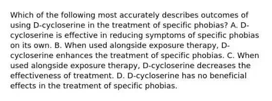 Which of the following most accurately describes outcomes of using D-cycloserine in the treatment of specific phobias? A. D-cycloserine is effective in reducing symptoms of specific phobias on its own. B. When used alongside exposure therapy, D-cycloserine enhances the treatment of specific phobias. C. When used alongside exposure therapy, D-cycloserine decreases the effectiveness of treatment. D. D-cycloserine has no beneficial effects in the treatment of specific phobias.