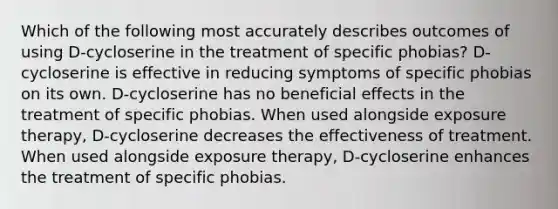 Which of the following most accurately describes outcomes of using D-cycloserine in the treatment of specific phobias? D-cycloserine is effective in reducing symptoms of specific phobias on its own. D-cycloserine has no beneficial effects in the treatment of specific phobias. When used alongside exposure therapy, D-cycloserine decreases the effectiveness of treatment. When used alongside exposure therapy, D-cycloserine enhances the treatment of specific phobias.