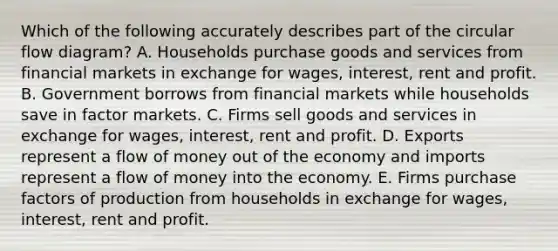 Which of the following accurately describes part of the circular flow diagram? A. Households purchase goods and services from financial markets in exchange for wages, interest, rent and profit. B. Government borrows from financial markets while households save in factor markets. C. Firms sell goods and services in exchange for wages, interest, rent and profit. D. Exports represent a flow of money out of the economy and imports represent a flow of money into the economy. E. Firms purchase factors of production from households in exchange for wages, interest, rent and profit.