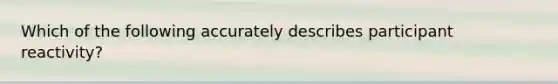 Which of the following accurately describes participant reactivity?