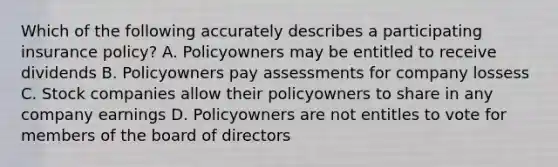 Which of the following accurately describes a participating insurance policy? A. Policyowners may be entitled to receive dividends B. Policyowners pay assessments for company lossess C. Stock companies allow their policyowners to share in any company earnings D. Policyowners are not entitles to vote for members of the board of directors