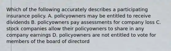 Which of the following accurately describes a participating insurance policy. A. policyowners may be entitled to receive dividends B. policyowners pay assessments for company loss C. stock companies allow their policyowners to share in any company earnings D. policyowners are not entitled to vote for members of the board of directord