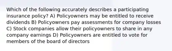 Which of the following accurately describes a participating insurance policy? A) Policyowners may be entitled to receive dividends B) Policyowners pay assessments for company losses C) Stock companies allow their policyowners to share in any company earnings D) Policyowners are entitled to vote for members of the board of directors